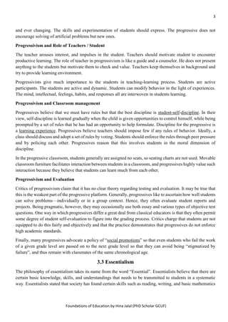 3
Foundations of Education by Hina Jalal (PhD Scholar GCUF)
and ever changing. The skills and experimentation of students should express. The progressive does not
encourage solving of artificial problems but new ones.
Progressivism and Role of Teachers / Student
The teacher arouses interest, and impulses in the student. Teachers should motivate student to encounter
productive learning. The role of teacher in progressivism is like a guide and a counselor. He does not present
anything to the students but motivate them to check and value. Teachers keep themselves in background and
try to provide learning environment.
Progressivists give much importance to the students in teaching-learning process. Students are active
participants. The students are active and dynamic. Students can modify behavior in the light of experiences.
The mind, intellectual, feelings, habits, and responses all are interwoven in students learning.
Progressivism and Classroom management
Progressives believe that we must have rules but that the best discipline is student-self-discipline. In their
view, self-discipline is learned gradually when the child is given opportunities to control himself, while being
prompted by a set of rules that he has had an opportunity to help formulate. Discipline for the progressive is
a learning experience. Progressives believe teachers should impose few if any rules of behavior. Ideally, a
class should discuss and adopt a set of rules by voting. Students should enforce the rules through peer pressure
and by policing each other. Progressives reason that this involves students in the moral dimension of
discipline.
In the progressive classroom, students generally are assigned no seats, so seating charts are not used. Movable
classroom furniture facilitates interaction between students in a classroom, and progressives highly value such
interaction because they believe that students can learn much from each other.
Progressivism and Evaluation
Critics of progressivism claim that it has no clear theory regarding testing and evaluation. It may be true that
this is the weakest part of the progressive platform. Generally, progressives like to ascertain how well students
can solve problems—individually or in a group context. Hence, they often evaluate student reports and
projects. Being pragmatic, however, they may occasionally use both essay and various types of objective test
questions. One way in which progressives differ a great deal from classical educators is that they often permit
some degree of student self-evaluation to figure into the grading process. Critics charge that students are not
equipped to do this fairly and objectively and that the practice demonstrates that progressives do not enforce
high academic standards.
Finally, many progressives advocate a policy of “social promotions” so that even students who fail the work
of a given grade level are passed on to the next grade level so that they can avoid being “stigmatized by
failure”, and thus remain with classmates of the same chronological age.
3.3 Essentialism
The philosophy of essentialism takes its name from the word “Essential”. Essentialists believe that there are
certain basic knowledge, skills, and understandings that needs to be transmitted to students in a systematic
way. Essentialists stated that society has found certain skills such as reading, writing, and basic mathematics
 