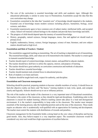 5
Foundations of Education by Hina Jalal (PhD Scholar GCUF)
• The core of the curriculum is essential knowledge and skills and academic rigor. Although this
educational philosophy is similar in some ways to Perennialism, Essentialists accept the idea that this
core curriculum may change.
• Essentialists committed to the idea that “essential core” of knowledge should imparted to the students.
Essential core of knowledge means modern sciences including physics, humanities, biology, social
sciences, and others.
• Essentialist unanimously agree to have common core of subject matter, intellectual skills, and accepted
values. School will transmit cultural heritage to the students and provide basic knowledge and skills.
• The progress of child should depend upon the mastery of essential knowledge.
• History, geography, natural sciences, foreign languages, music, fine and applied art should teach at
primary level.
• English, mathematics, history, science, foreign languages, science of man, literature, and core subject
matters should teach at high level.
Essentialism and Role of Teachers / Student
• The essentialists suggested teaching as transmitting. The art of teaching is depended on art of transmitting.
The essential knowledge, skills, and values are to be transmitted to the students. The teacher is a main agent
to transmit essential knowledge.
• Teacher should expert of content knowledge, trained, mature, and qualified to educate students.
• The teacher should have skill how to utilize the capacity, interest, and purpose of learning.
• The teacher should have great authority on curriculum construction and methods of education.
• Teacher should have essential knowledge.
• Teacher should maintain task-oriented focus in educational process.
• Role of students is to listen and learn.
• Students should be taught hard work, respect for authority, and discipline.
Essentialism and Classroom management
Schooling should be practical, preparing students to become valuable members of society. It should focus on
facts-the objective reality out there--and "the basics," training students to read, write, speak, and compute
clearly and logically. Schools should not try to set or influence policies.
The role of the teacher as the leader of the classroom is a very important tenet of Educational essentialism.
The teacher is the center of the classroom, so they should be rigid and disciplinary. Establishing order in the
classroom is crucial for student learning; effective teaching cannot take place in a loud and disorganized
environment. It is the teacher's responsibility to keep order in the classroom. The teacher must interpret
essentials of the learning process, take the leadership position and set the tone of the classroom. These needs
require an educator who is academically well-qualified with an appreciation for learning and development.
The teacher must control the students with distributions of rewards and penalties.
Classroom management for the Essentialist holds a strong hand on the core values of discipline and having
good morals. Also, they believe respect is a very important aspect. The essentialist classroom would be
considered very strict and would have high expectations of excellent behavior.
 