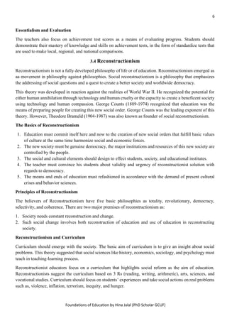 6
Foundations of Education by Hina Jalal (PhD Scholar GCUF)
Essentialism and Evaluation
The teachers also focus on achievement test scores as a means of evaluating progress. Students should
demonstrate their mastery of knowledge and skills on achievement tests, in the form of standardize tests that
are used to make local, regional, and national comparisons.
3.4 Reconstructionism
Reconstructionism is not a fully developed philosophy of life or of education. Reconstructionism emerged as
aa movement in philosophy against philosophies. Social reconstructionism is a philosophy that emphasizes
the addressing of social questions and a quest to create a better society and worldwide democracy.
This theory was developed in reaction against the realities of World War II. He recognized the potential for
either human annihilation through technology and human cruelty or the capacity to create a beneficent society
using technology and human compassion. George Counts (1889-1974) recognized that education was the
means of preparing people for creating this new social order. George Counts was the leading exponent of this
theory. However, Theodore Brameld (1904-1987) was also known as founder of social reconstructionism.
The Basics of Reconstructionism
1. Education must commit itself here and now to the creation of new social orders that fulfill basic values
of culture at the same time harmonize social and economic forces.
2. The new society must be genuine democracy, the major institutions and resources of this new society are
controlled by the people.
3. The social and cultural elements should design to effect students, society, and educational institutes.
4. The teacher must convince his students about validity and urgency of reconstructionist solution with
regards to democracy.
5. The means and ends of education must refashioned in accordance with the demand of present cultural
crises and behavior sciences.
Principles of Reconstructionism
The believers of Reconstructionism have five basic philosophies as totality, revolutionary, democracy,
selectivity, and coherence. There are two major premises of reconstructionism as:
1. Society needs constant reconstruction and change.
2. Such social change involves both reconstruction of education and use of education in reconstructing
society.
Reconstructionism and Curriculum
Curriculum should emerge with the society. The basic aim of curriculum is to give an insight about social
problems. This theory suggested that social sciences like history, economics, sociology, and psychology must
teach in teaching-learning process.
Reconstructionist educators focus on a curriculum that highlights social reform as the aim of education.
Reconstructionists suggest the curriculum based on 3 Rs (reading, writing, arithmetic), arts, sciences, and
vocational studies. Curriculum should focus on students’ experiences and take social actions on real problems
such as, violence, inflation, terrorism, inequity, and hunger.
 