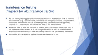 Maintenance Testing
Triggers for Maintenance Testing
 We can classify the triggers for maintenance as follows: Modification, such as planned
enhancements (e.g., release-based), corrective and emergency changes, changes of the
operational environment (such as planned operating system or database upgrades),
upgrades of COTS software, and patches for defects and vulnerabilities
 Migration, such as from one platform to another, which can require operational tests of
the new environment as well as of the changed software, or tests of data conversion
when data from another application will be migrated into the system being maintained
 Retirement, such as when an application reaches the end of its life
Neeraj Kumar Singh
 