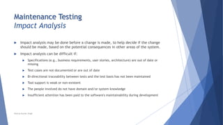Maintenance Testing
Impact Analysis
 Impact analysis may be done before a change is made, to help decide if the change
should be made, based on the potential consequences in other areas of the system.
 Impact analysis can be difficult if:
 Specifications (e.g., business requirements, user stories, architecture) are out of date or
missing
 Test cases are not documented or are out of date
 Bi-directional traceability between tests and the test basis has not been maintained
 Tool support is weak or non-existent
 The people involved do not have domain and/or system knowledge
 Insufficient attention has been paid to the software's maintainability during development
Neeraj Kumar Singh
 