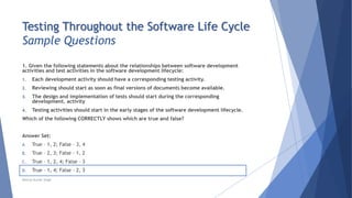 Testing Throughout the Software Life Cycle
Sample Questions
1. Given the following statements about the relationships between software development
activities and test activities in the software development lifecycle:
1. Each development activity should have a corresponding testing activity.
2. Reviewing should start as soon as final versions of documents become available.
3. The design and implementation of tests should start during the corresponding
development. activity
4. Testing activities should start in the early stages of the software development lifecycle.
Which of the following CORRECTLY shows which are true and false?
Answer Set:
A. True – 1, 2; False – 3, 4
B. True – 2, 3; False – 1, 2
C. True – 1, 2, 4; False – 3
D. True – 1, 4; False – 2, 3
Neeraj Kumar Singh
 