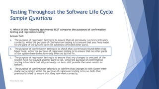 Testing Throughout the Software Life Cycle
Sample Questions
4. Which of the following statements BEST compares the purposes of confirmation
testing and regression testing?
Answer Set:
A. The purpose of regression testing is to ensure that all previously run tests still work
correctly, while the purpose of confirmation testing is to ensure that any fixes made
to one part of the system have not adversely affected other parts.
B. The purpose of confirmation testing is to check that a previously found defect has
been fixed, while the purpose of regression testing is to ensure that no other parts
of the system have been adversely affected by the fix.
C. The purpose of regression testing is to ensure that any changes to one part of the
system have not caused another part to fail, while the purpose of confirmation
testing is to check that all previously run tests still provide the same results as
before.
D. The purpose of confirmation testing is to confirm that changes to the system were
made successfully, while the purpose of regression testing is to run tests that
previously failed to ensure that they now work correctly.
Neeraj Kumar Singh
 