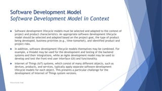 Software Development Model
Software Development Model in Context
 Software development lifecycle models must be selected and adapted to the context of
project and product characteristics. An appropriate software development lifecycle
model should be selected and adapted based on the project goal, the type of product
being developed, business priorities (e.g., time-tomarket), and identified product and
project risks.
 In addition, software development lifecycle models themselves may be combined. For
example, a Vmodel may be used for the development and testing of the backend
systems and their integrations, while an Agile development model may be used to
develop and test the front-end user interface (UI) and functionality.
 Internet of Things (IoT) systems, which consist of many different objects, such as
devices, products, and services, typically apply separate software development
lifecycle models for each object. This presents a particular challenge for the
development of Internet of Things system versions.
Neeraj Kumar Singh
 