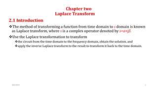 Chapter two
Laplace Transform
2.1 Introduction
The method of transforming a function from time domain to s domain is known
as Laplace transform, where s is a complex operator denoted by s=α+jβ.
Use the Laplace transformation to transform
the circuit from the time domain to the frequency domain, obtain the solution, and
apply the inverse Laplace transform to the result to transform it back to the time domain.
8/6/2019 1
 