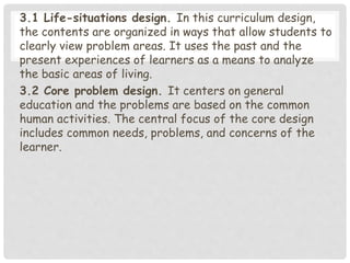 3.1 Life-situations design. In this curriculum design,
the contents are organized in ways that allow students to
clearly view problem areas. It uses the past and the
present experiences of learners as a means to analyze
the basic areas of living.
3.2 Core problem design. It centers on general
education and the problems are based on the common
human activities. The central focus of the core design
includes common needs, problems, and concerns of the
learner.
 