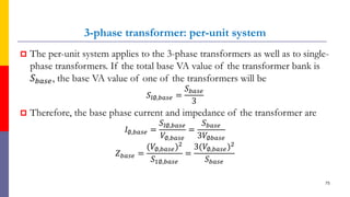 3-phase transformer: per-unit system
 The per-unit system applies to the 3-phase transformers as well as to single-
phase transformers. If the total base VA value of the transformer bank is
𝑆 𝑏𝑎𝑠𝑒, the base VA value of one of the transformers will be
𝑆𝑙∅,𝑏𝑎𝑠𝑒 =
𝑆 𝑏𝑎𝑠𝑒
3
 Therefore, the base phase current and impedance of the transformer are
𝐼∅,𝑏𝑎𝑠𝑒 =
𝑆𝑙∅,𝑏𝑎𝑠𝑒
𝑉∅,𝑏𝑎𝑠𝑒
=
𝑆 𝑏𝑎𝑠𝑒
3𝑉∅𝑏𝑎𝑠𝑒
𝑍 𝑏𝑎𝑠𝑒 =
(𝑉∅,𝑏𝑎𝑠𝑒)2
𝑆1∅,𝑏𝑎𝑠𝑒
=
3(𝑉∅,𝑏𝑎𝑠𝑒)2
𝑆 𝑏𝑎𝑠𝑒
75
 