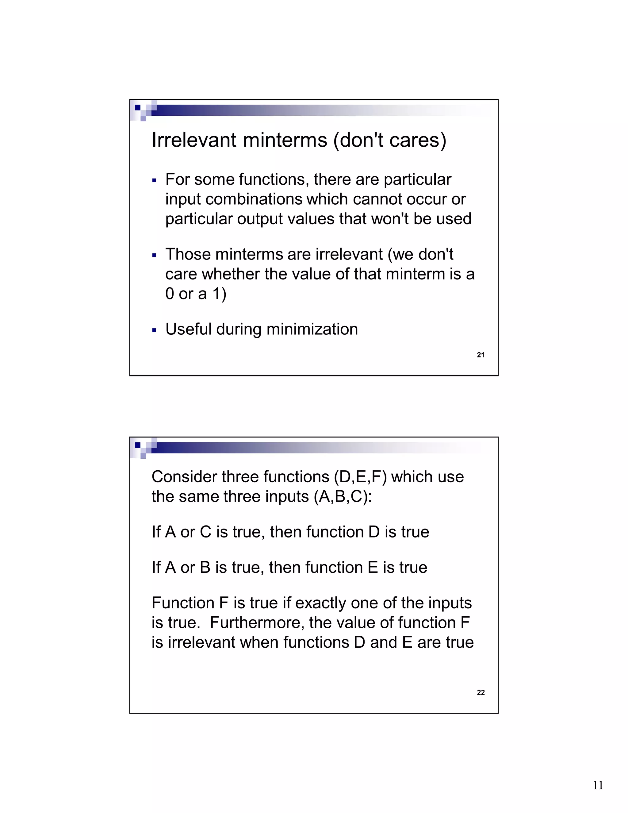 11
21
For some functions, there are particular
input combinations which cannot occur or
particular output values that won't be used
Those minterms are irrelevant (we don't
care whether the value of that minterm is a
0 or a 1)
Useful during minimization
Irrelevant minterms (don't cares)
22
Consider three functions (D,E,F) which use
the same three inputs (A,B,C):
If A or C is true, then function D is true
If A or B is true, then function E is true
Function F is true if exactly one of the inputs
is true. Furthermore, the value of function F
is irrelevant when functions D and E are true
 