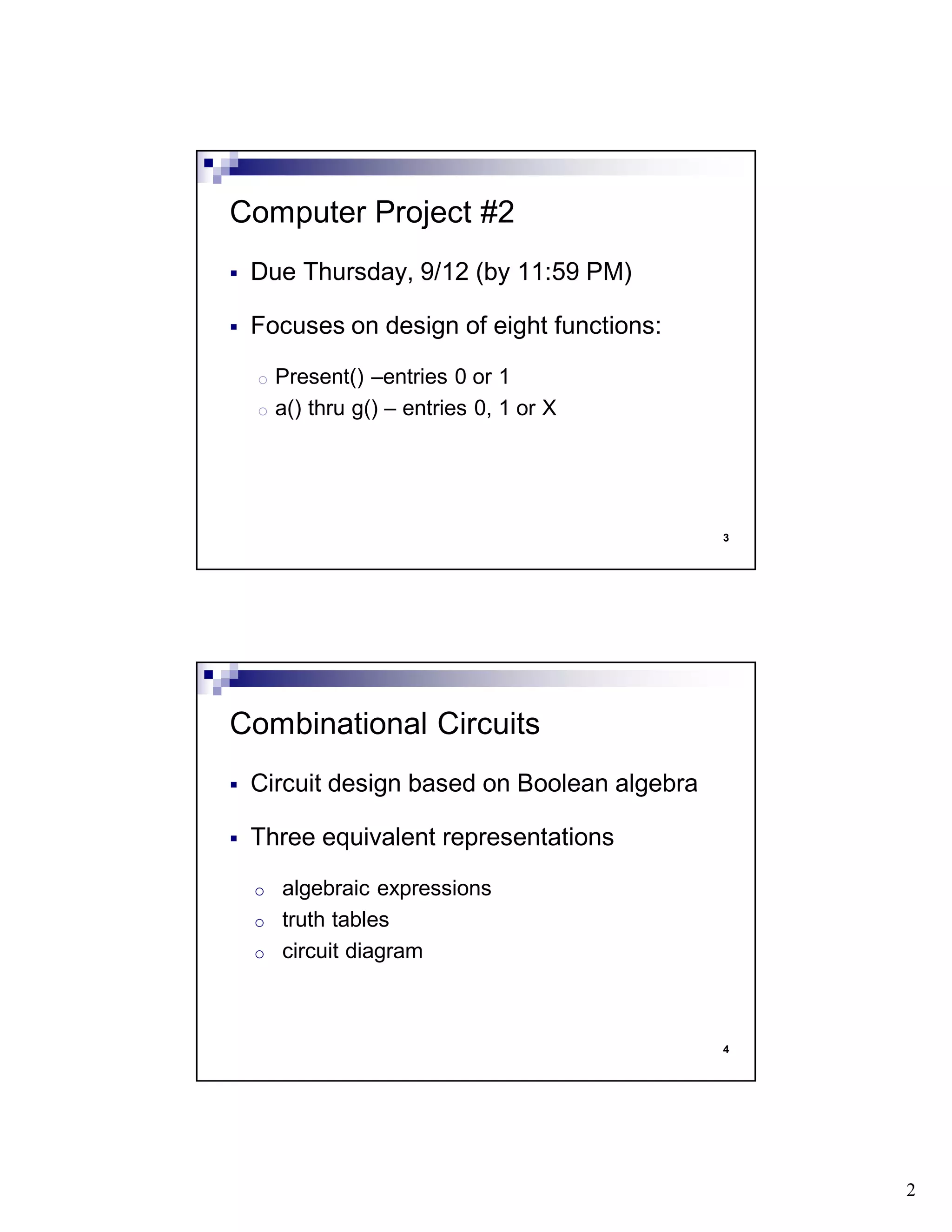 2
3
Due Thursday, 9/12 (by 11:59 PM)
Focuses on design of eight functions:
o Present() –entries 0 or 1
o a() thru g() – entries 0, 1 or X
Computer Project #2
4
Circuit design based on Boolean algebra
Three equivalent representations
o algebraic expressions
o truth tables
o circuit diagram
Combinational Circuits
 