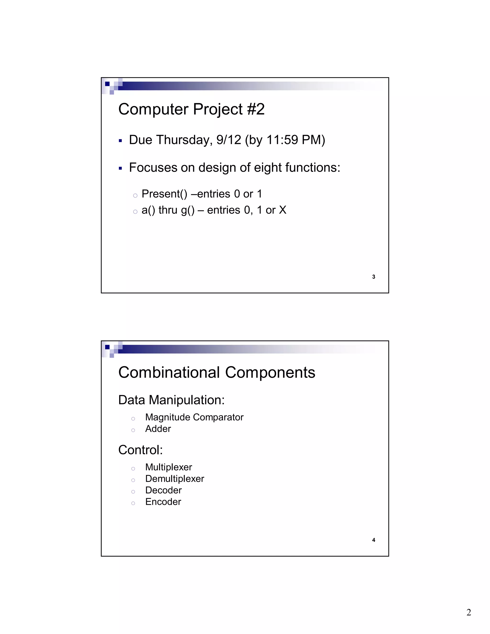 2
3
Due Thursday, 9/12 (by 11:59 PM)
Focuses on design of eight functions:
o Present() –entries 0 or 1
o a() thru g() – entries 0, 1 or X
Computer Project #2
4
Data Manipulation:
o Magnitude Comparator
o Adder
Control:
o Multiplexer
o Demultiplexer
o Decoder
o Encoder
Combinational Components
 
