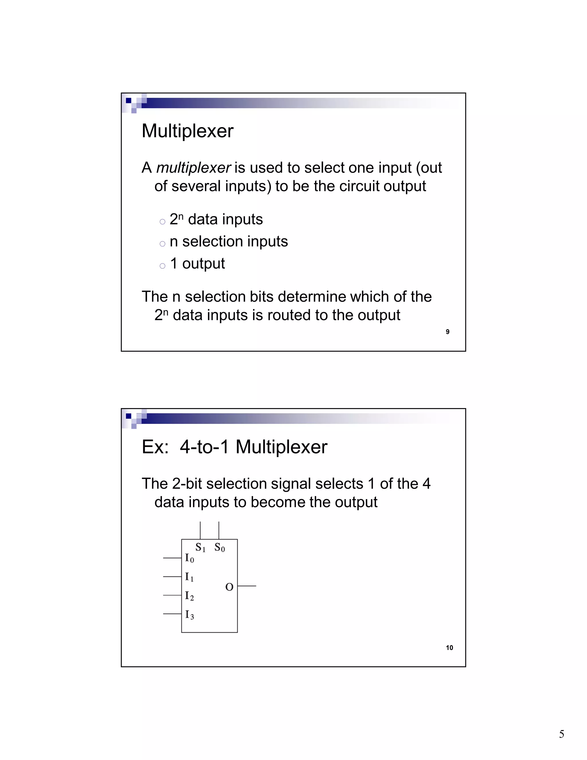 5
9
A multiplexer is used to select one input (out
of several inputs) to be the circuit output
o 2n data inputs
o n selection inputs
o 1 output
The n selection bits determine which of the
2n data inputs is routed to the output
Multiplexer
10
The 2-bit selection signal selects 1 of the 4
data inputs to become the output
Ex: 4-to-1 Multiplexer
 