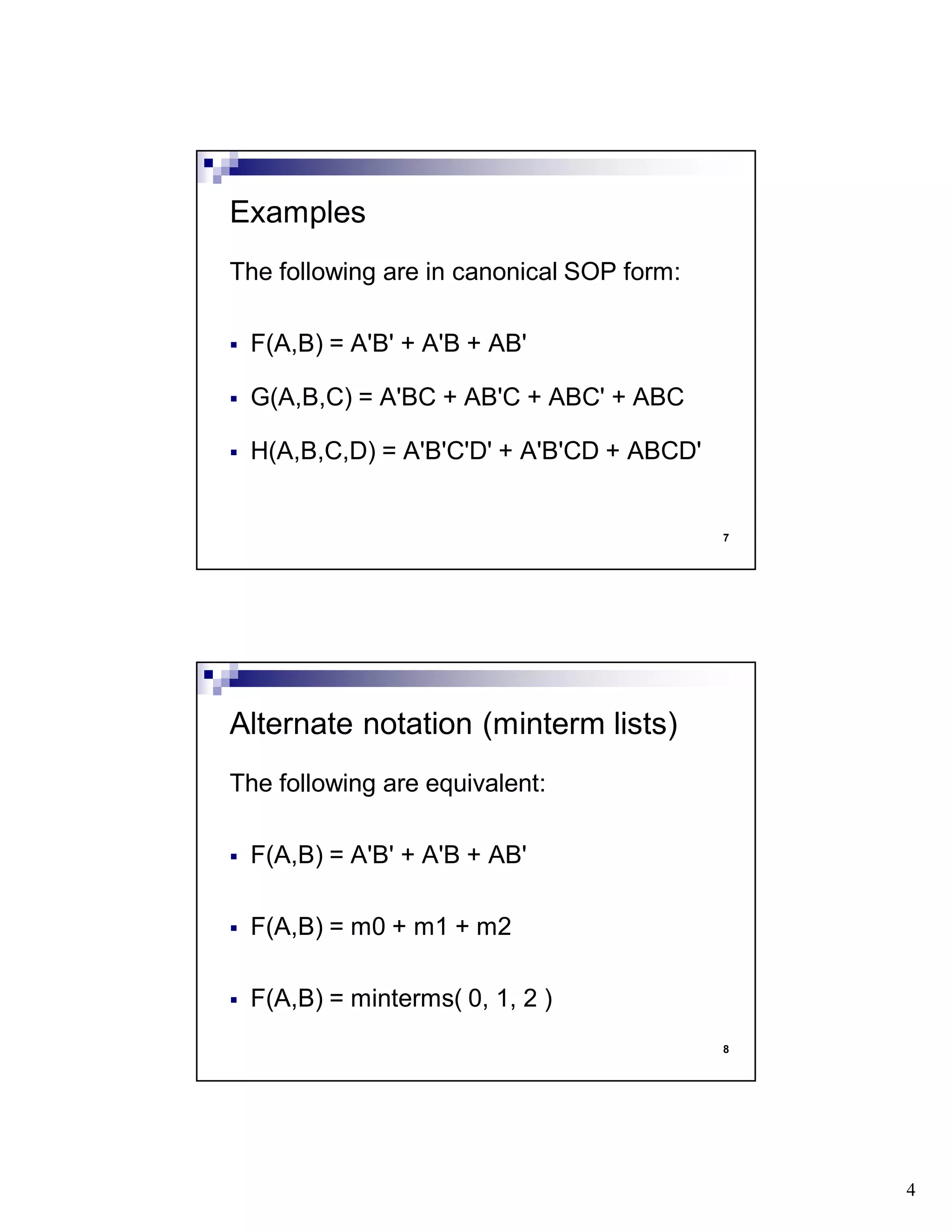 4
7
The following are in canonical SOP form:
F(A,B) = A'B' + A'B + AB'
G(A,B,C) = A'BC + AB'C + ABC' + ABC
H(A,B,C,D) = A'B'C'D' + A'B'CD + ABCD'
Examples
8
The following are equivalent:
F(A,B) = A'B' + A'B + AB'
F(A,B) = m0 + m1 + m2
F(A,B) = minterms( 0, 1, 2 )
Alternate notation (minterm lists)
 