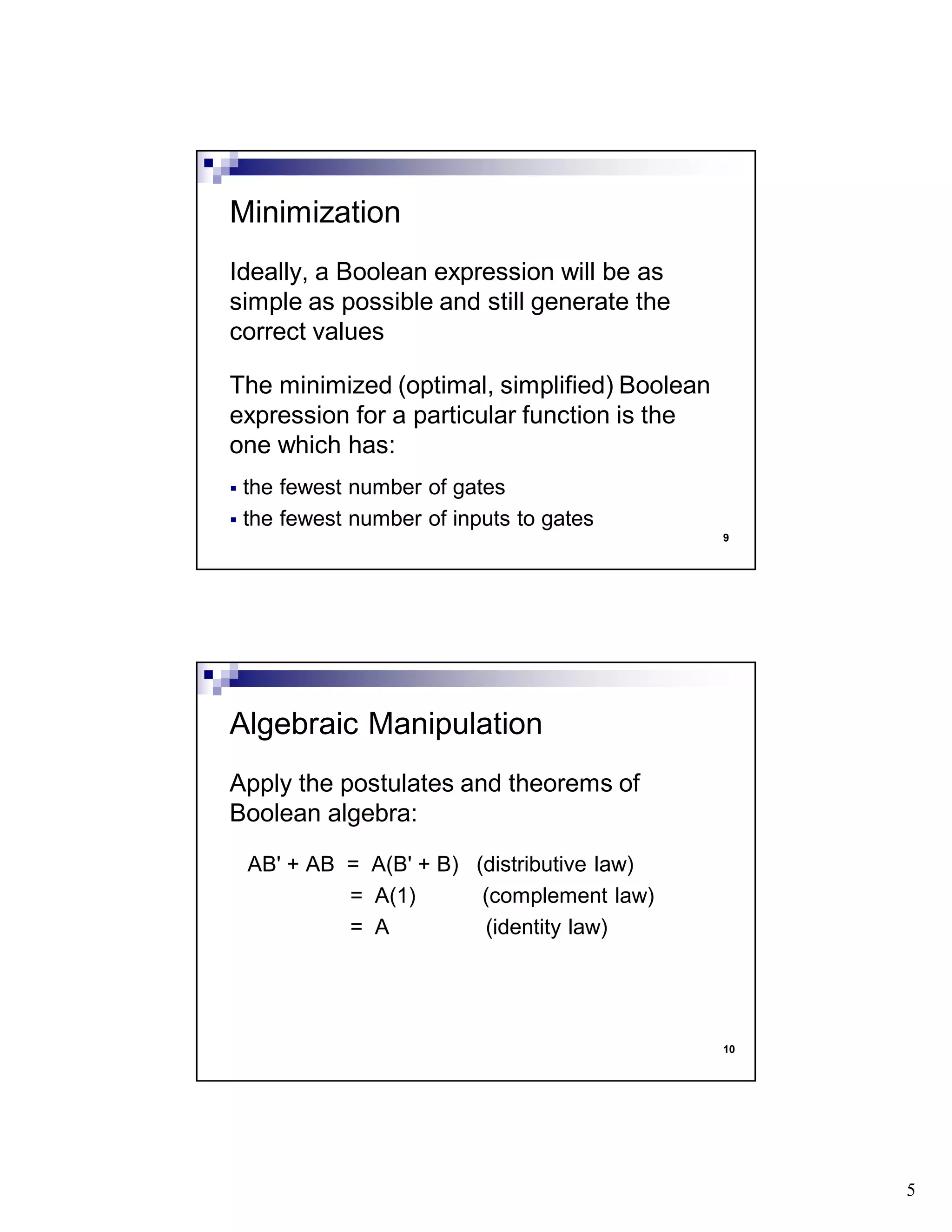 5
9
Ideally, a Boolean expression will be as
simple as possible and still generate the
correct values
The minimized (optimal, simplified) Boolean
expression for a particular function is the
one which has:
the fewest number of gates
the fewest number of inputs to gates
Minimization
10
Apply the postulates and theorems of
Boolean algebra:
AB' + AB = A(B' + B) (distributive law)
= A(1) (complement law)
= A (identity law)
Algebraic Manipulation
 