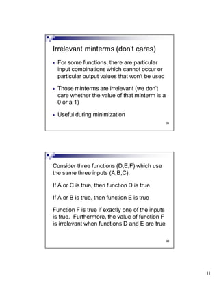 11
21
For some functions, there are particular
input combinations which cannot occur or
particular output values that won't be used
Those minterms are irrelevant (we don't
care whether the value of that minterm is a
0 or a 1)
Useful during minimization
Irrelevant minterms (don't cares)
22
Consider three functions (D,E,F) which use
the same three inputs (A,B,C):
If A or C is true, then function D is true
If A or B is true, then function E is true
Function F is true if exactly one of the inputs
is true. Furthermore, the value of function F
is irrelevant when functions D and E are true
 