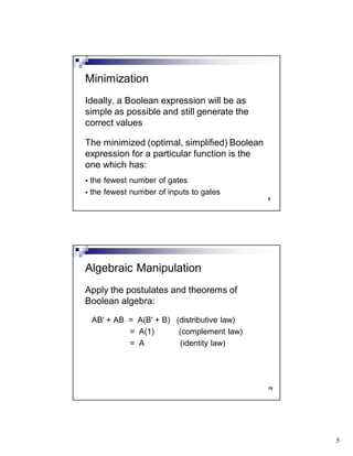 5
9
Ideally, a Boolean expression will be as
simple as possible and still generate the
correct values
The minimized (optimal, simplified) Boolean
expression for a particular function is the
one which has:
the fewest number of gates
the fewest number of inputs to gates
Minimization
10
Apply the postulates and theorems of
Boolean algebra:
AB' + AB = A(B' + B) (distributive law)
= A(1) (complement law)
= A (identity law)
Algebraic Manipulation
 