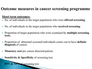 Short term outcomes-
 No. of individuals in the target population who were offered screening.
 No. of individuals in the target population who received screening.
 Proportion of target population who were examined by multiple screening
tests.
 Proportion of abnormal screened individuals comes out to have definite
diagnosis of cancer.
 Monetary cost per cancer detected patient.
 Sensitivity & Specificity of screening test.
 PPV & NPV of screening test.
 