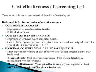 There must be balance between cost & benefits of screening test.
Basic models for the evaluation of costs & outcomes:
 COST BENEFIT ANALYSIS-
◦ Expressed in terms of monetary benefit.
◦ Difficult & arbitrary.
 COST EFFECTIVENESS ANALYSIS-
◦ Expressed in terms of health outcomes benefit.
◦ Cost to detect one cancer case, prevent one cancer related mortality, addition of a
year of life , improvement in QOL etc.
 MARGINAL COST PER YEAR OF LIFE SAVED[MCYLS]-
◦ Most appropriate estimate of cost effectiveness of cancer screening at the most
basic level.
◦ Marginal costs= Cost of screening program- Cost of case detection &
management without screening
◦ Marginal effectiveness= Years gained by screening- years expected without
◦ MCYLS= Marginal cost/Marginal effectiveness
 