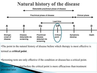 •The point in the natural history of disease before which therapy is most effective is
termed as critical point.
•Screening tests are only effective if the condition or disease has a critical point.
•Treatment provided before the critical point is more efficacious than treatment
provided later.
 