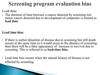 Lead time:
 The duration of time between a cancer detected by screening test
minus cancer detected due to development of symptoms is termed as
lead time.
Lead time bias:
 If there is earlier detection of disease due to screening but still death
occurs at the same time as it would occur in the absence of screening,
then there will be a false appearance of increase in survival due to
screening. This is referred to as lead-time bias.
 Lead time bias occurs when the natural history of disease is not
affected by screening.
 