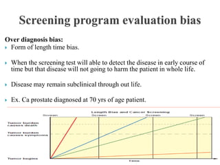 Over diagnosis bias:
 Form of length time bias.
 When the screening test will able to detect the disease in early course of
time but that disease will not going to harm the patient in whole life.
 Disease may remain subclinical through out life.
 Ex. Ca prostate diagnosed at 70 yrs of age patient.
 
