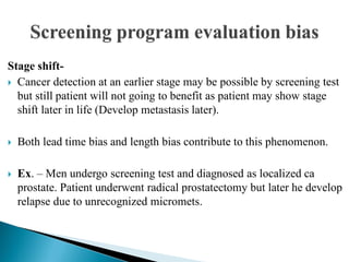 Stage shift-
 Cancer detection at an earlier stage may be possible by screening test
but still patient will not going to benefit as patient may show stage
shift later in life (Develop metastasis later).
 Both lead time bias and length bias contribute to this phenomenon.
 Ex. – Men undergo screening test and diagnosed as localized ca
prostate. Patient underwent radical prostatectomy but later he develop
relapse due to unrecognized micromets.
 