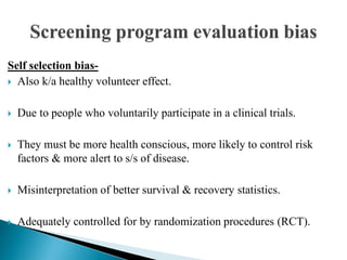 Self selection bias-
 Also k/a healthy volunteer effect.
 Due to people who voluntarily participate in a clinical trials.
 They must be more health conscious, more likely to control risk
factors & more alert to s/s of disease.
 Misinterpretation of better survival & recovery statistics.
 Adequately controlled for by randomization procedures (RCT).
 