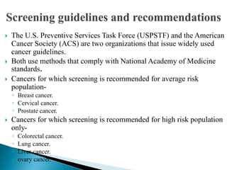  The U.S. Preventive Services Task Force (USPSTF) and the American
Cancer Society (ACS) are two organizations that issue widely used
cancer guidelines.
 Both use methods that comply with National Academy of Medicine
standards.
 Cancers for which screening is recommended for average risk
population-
◦ Breast cancer.
◦ Cervical cancer.
◦ Prostate cancer.
 Cancers for which screening is recommended for high risk population
only-
◦ Colorectal cancer.
◦ Lung cancer.
◦ Liver cancer.
◦ ovary cancer.
 