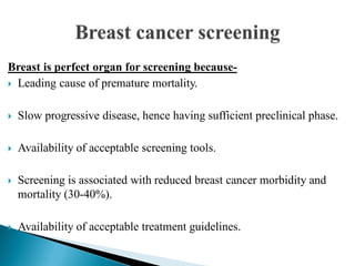 Breast is perfect organ for screening because-
 Leading cause of premature mortality.
 Slow progressive disease, hence having sufficient preclinical phase.
 Availability of acceptable screening tools.
 Screening is associated with reduced breast cancer morbidity and
mortality (30-40%).
 Availability of acceptable treatment guidelines.
 
