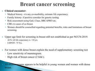  Clinical encounter-
• Medical history –r/o any co-morbidity, estimate life expectancy.
• Family history- if positive consider for genetic testing.
• Risk assessment-using Gail, Claus, BRCAPRO etc.
• CBE-r/o cases of ca breast.
• Women should be counselled regarding potential benefits, risks and limitations of breast
screening.
 Upper age limit for screening in breast still not established as per NCCN-2019.
◦ ACS- till life expectancy is >10 yrs.
◦ USPSTF- 75 Yrs.
 For women with dense breast explain the need of supplementary screening test
◦ Low sensitivity of mammogram.
◦ High risk of breast cancer (2 fold ).
 3D-Mammograms appears to be helpful in young women and women with dense
breast.
 