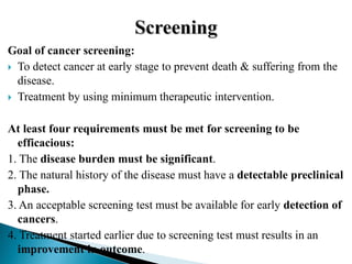 Goal of cancer screening:
 To detect cancer at early stage to prevent death & suffering from the
disease.
 Treatment by using minimum therapeutic intervention.
At least four requirements must be met for screening to be
efficacious:
1. The disease burden must be significant.
2. The natural history of the disease must have a detectable preclinical
phase.
3. An acceptable screening test must be available for early detection of
cancers.
4. Treatment started earlier due to screening test must results in an
improvement in outcome.
 