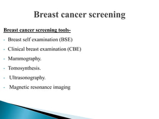 Breast cancer screening tools-
• Breast self examination (BSE)
• Clinical breast examination (CBE)
• Mammography.
• Tomosynthesis.
• Ultrasonography.
• Magnetic resonance imaging
 