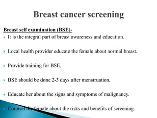 Breast self examination (BSE)-
 It is the integral part of breast awareness and education.
 Local health provider educate the female about normal breast.
 Provide training for BSE.
 BSE should be done 2-3 days after menstruation.
 Educate her about the signs and symptoms of malignancy.
 Counsel the female about the risks and benefits of screening.
 