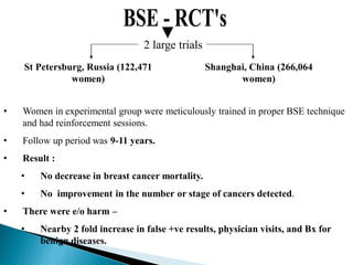 2 large trials
St Petersburg, Russia (122,471
women)
Shanghai, China (266,064
women)
• Women in experimental group were meticulously trained in proper BSE technique
and had reinforcement sessions.
• Follow up period was 9-11 years.
• Result :
• No decrease in breast cancer mortality.
• No improvement in the number or stage of cancers detected.
• There were e/o harm –
• Nearby 2 fold increase in false +ve results, physician visits, and Bx for
benign diseases.
 