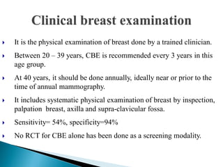  It is the physical examination of breast done by a trained clinician.
 Between 20 – 39 years, CBE is recommended every 3 years in this
age group.
 At 40 years, it should be done annually, ideally near or prior to the
time of annual mammography.
 It includes systematic physical examination of breast by inspection,
palpation breast, axilla and supra-clavicular fossa.
 Sensitivity= 54%, specificity=94%
 No RCT for CBE alone has been done as a screening modality.
 