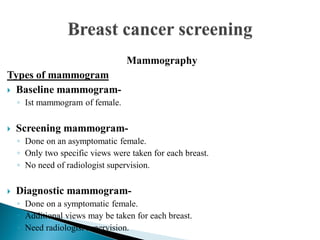 Mammography
Types of mammogram
 Baseline mammogram-
◦ Ist mammogram of female.
 Screening mammogram-
◦ Done on an asymptomatic female.
◦ Only two specific views were taken for each breast.
◦ No need of radiologist supervision.
 Diagnostic mammogram-
◦ Done on a symptomatic female.
◦ Additional views may be taken for each breast.
◦ Need radiologist supervision.
 
