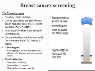3D- Mammography
 Also k/a Tomosynthesis.
 Can be considered for dense breast
and in high risk cases if MRI is not
available (NCCN-2019).
 60 consecutive films were taken for
interpretation.
 Computerized system has been used
for reconstruction of 3D images of
breast.
 Advantages-
◦ Overlapping of tissue is avoided so, less
chances of artifacts as well as missing of
lesion.
 Disadvantages-
◦ More time consuming.
◦ More radiation exposure.
◦ Requires huge storage capacity.
 