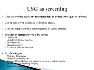  USG as screening test is not recommended as 1st line investigation in breast.
 Can be considered in females with dense breast.
 Used in conjunction with mammography in young females.
 Features of malignancy on USG breast-
◦ Spiculation.
◦ Angular ill-defined margins.
◦ Heterogenicity.
◦ Hypervascularity.
◦ Extension of lesion into duct.
 Disadvantages-
◦ Operator dependence
◦ High false positivity rate.
◦ Increased breast biopsy rate leading to increase in patient anxiety.
◦ Increase rate of follow-up imaging.
◦ Increase in recall rate.
 