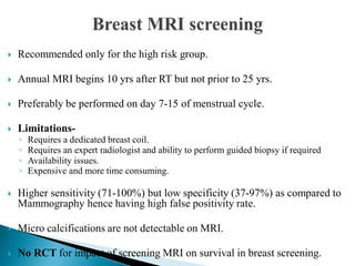  Recommended only for the high risk group.
 Annual MRI begins 10 yrs after RT but not prior to 25 yrs.
 Preferably be performed on day 7-15 of menstrual cycle.
 Limitations-
◦ Requires a dedicated breast coil.
◦ Requires an expert radiologist and ability to perform guided biopsy if required
◦ Availability issues.
◦ Expensive and more time consuming.
 Higher sensitivity (71-100%) but low specificity (37-97%) as compared to
Mammography hence having high false positivity rate.
 Micro calcifications are not detectable on MRI.
 No RCT for impact of screening MRI on survival in breast screening.
 