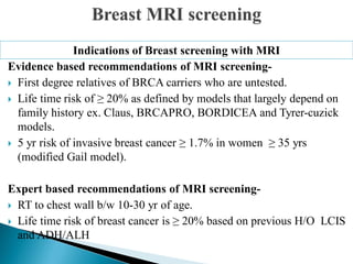 Evidence based recommendations of MRI screening-
 First degree relatives of BRCA carriers who are untested.
 Life time risk of ≥ 20% as defined by models that largely depend on
family history ex. Claus, BRCAPRO, BORDICEA and Tyrer-cuzick
models.
 5 yr risk of invasive breast cancer ≥ 1.7% in women ≥ 35 yrs
(modified Gail model).
Expert based recommendations of MRI screening-
 RT to chest wall b/w 10-30 yr of age.
 Life time risk of breast cancer is ≥ 20% based on previous H/O LCIS
and ADH/ALH
Indications of Breast screening with MRI
 