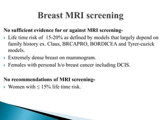 No sufficient evidence for or against MRI screening-
 Life time risk of 15-20% as defined by models that largely depend on
family history ex. Claus, BRCAPRO, BORDICEA and Tyrer-cuzick
models.
 Extremely dense breast on mammogram.
 Females with personal h/o breast cancer including DCIS.
No recommendations of MRI screening-
 Women with ≤ 15% life time risk.
 