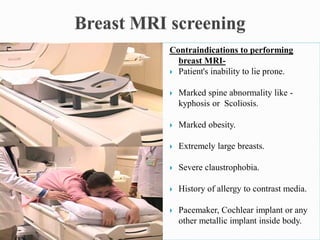 Contraindications to performing
breast MRI-
 Patient's inability to lie prone.
 Marked spine abnormality like -
kyphosis or Scoliosis.
 Marked obesity.
 Extremely large breasts.
 Severe claustrophobia.
 History of allergy to contrast media.
 Pacemaker, Cochlear implant or any
other metallic implant inside body.
 