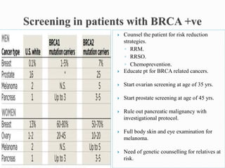  Counsel the patient for risk reduction
strategies.
◦ RRM.
◦ RRSO.
◦ Chemoprevention.
 Educate pt for BRCA related cancers.
 Start ovarian screening at age of 35 yrs.
 Start prostate screening at age of 45 yrs.
 Rule out pancreatic malignancy with
investigational protocol.
 Full body skin and eye examination for
melanoma.
 Need of genetic counselling for relatives at
risk.
 