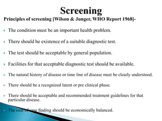 Principles of screening [Wilson & Junger, WHO Report 1968]-
 The condition must be an important health problem.
 There should be existence of a suitable diagnostic test.
 The test should be acceptable by general population.
 Facilities for that acceptable diagnostic test should be available.
 The natural history of disease or time line of disease must be clearly understood.
 There should be a recognized latent or pre clinical phase.
 There should be acceptable and recommended treatment guidelines for that
particular disease.
 The cost of case finding should be economically balanced.
 