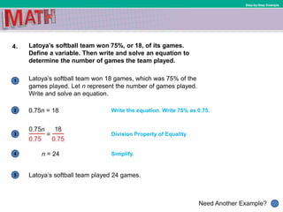 1
Need Another Example?
2
3
4
5
Step-by-Step Example
4. Latoya’s softball team won 75%, or 18, of its games.
Define a variable. Then write and solve an equation to
determine the number of games the team played.
n = 24 Simplify.
Write the equation. Write 75% as 0.75.
Division Property of Equality
Latoya’s softball team won 18 games, which was 75% of the
games played. Let n represent the number of games played.
Write and solve an equation.
0.75n = 18
Latoya’s softball team played 24 games.
 
