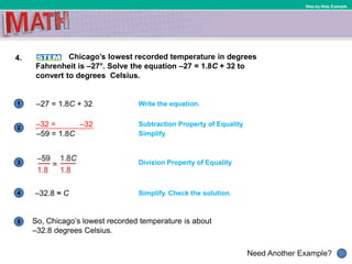 1
Need Another Example?
2
3
4
5
Step-by-Step Example
4. Chicago’s lowest recorded temperature in degrees
Fahrenheit is –27°. Solve the equation –27 = 1.8C + 32 to
convert to degrees Celsius.
Write the equation.
Division Property of Equality
–32.8 ≈ C
Simplify.
Subtraction Property of Equality
–27 = 1.8C + 32
Simplify. Check the solution.
So, Chicago’s lowest recorded temperature is about
–32.8 degrees Celsius.
–32 = –32
–59 = 1.8C
 