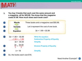 1
Need Another Example?
2
3
4
5
6
Step-by-Step Example
3. You buy 3 books that each cost the same amount and
a magazine, all for $55.99. You know that the magazine
costs $1.99. How much does each book cost?
3b + 1.99 = 55.99
So, the books each cost $18.7
Three books and a magazine cost $55.99.Words
Let b represent the cost of one book.Variable
3b + 1.99 = 55.99Equation
Write the equation.
Subtraction Property of Equality
Simplify.3b = 54.00
Division Property of Equality
b = 18 Simplify.
–1.99 = – 1.99
 