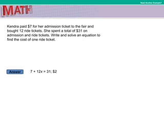 Answer
Need Another Example?
Kendra paid $7 for her admission ticket to the fair and
bought 12 ride tickets. She spent a total of $31 on
admission and ride tickets. Write and solve an equation to
find the cost of one ride ticket.
7 + 12x = 31; $2
 