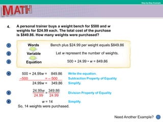1
Need Another Example?
2
3
4
5
6
Step-by-Step Example
4. A personal trainer buys a weight bench for $500 and w
weights for $24.99 each. The total cost of the purchase
is $849.86. How many weights were purchased?
500 + 24.99w = 849.86
Bench plus $24.99 per weight equals $849.86Words
Let w represent the number of weights.Variable
500 + 24.99 • w = 849.86Equation
Write the equation.
Subtraction Property of Equality
Simplify.24.99w = 349.86
Division Property of Equality
w = 14 Simplify.
So, 14 weights were purchased.
–500 = – 500
 