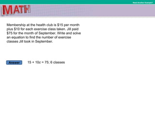 Answer
Need Another Example?
Membership at the health club is $15 per month
plus $10 for each exercise class taken. Jill paid
$75 for the month of September. Write and solve
an equation to find the number of exercise
classes Jill took in September.
15 + 10c = 75; 6 classes
 