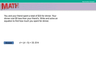 Answer
Need Another Example?
You and your friend spent a total of $33 for dinner. Your
dinner cost $5 less than your friend’s. Write and solve an
equation to find how much you spent for dinner.
d + (d – 5) = 33; $14
 